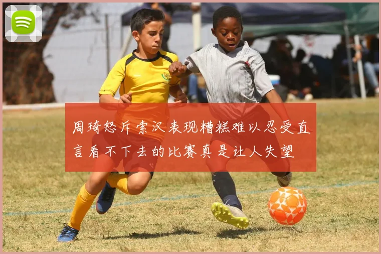 周琦怒斥索汉表现糟糕难以忍受直言看不下去的比赛真是让人失望