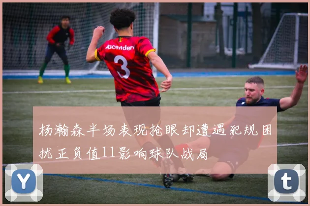 杨瀚森半场表现抢眼却遭遇犯规困扰正负值11影响球队战局