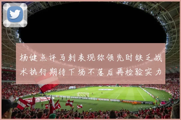 杨健点评马刺表现称领先时缺乏战术执行期待下场不落后再检验实力