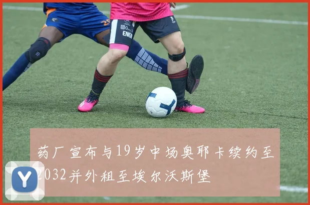 药厂宣布与19岁中场奥耶卡续约至2032并外租至埃尔沃斯堡