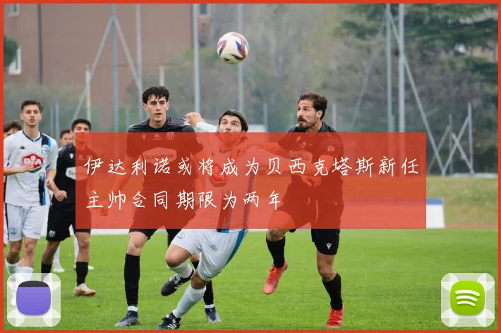 伊达利诺或将成为贝西克塔斯新任主帅合同期限为两年