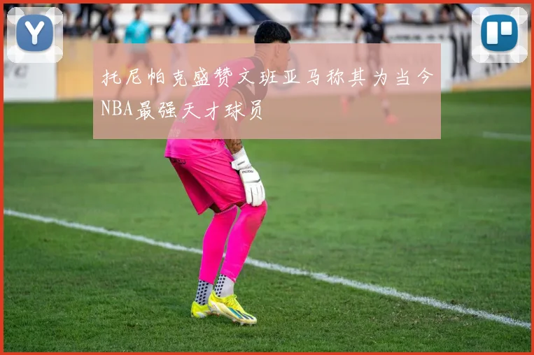 托尼帕克盛赞文班亚马称其为当今NBA最强天才球员