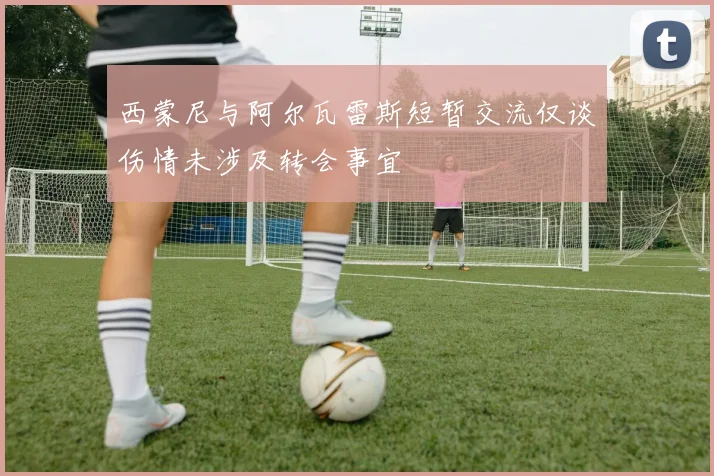 西蒙尼与阿尔瓦雷斯短暂交流仅谈伤情未涉及转会事宜