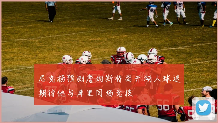 尼克杨预测詹姆斯将离开湖人球迷期待他与库里同场竞技