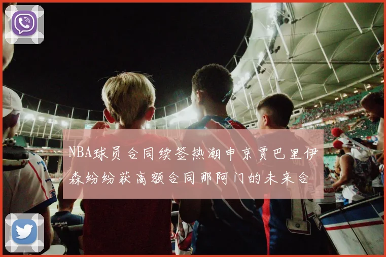 NBA球员合同续签热潮申京贾巴里伊森纷纷获高额合同那阿门的未来合同将如何定价