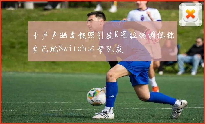 卡卢卢晒度假照引发K图拉姆调侃称自己玩Switch不带队友
