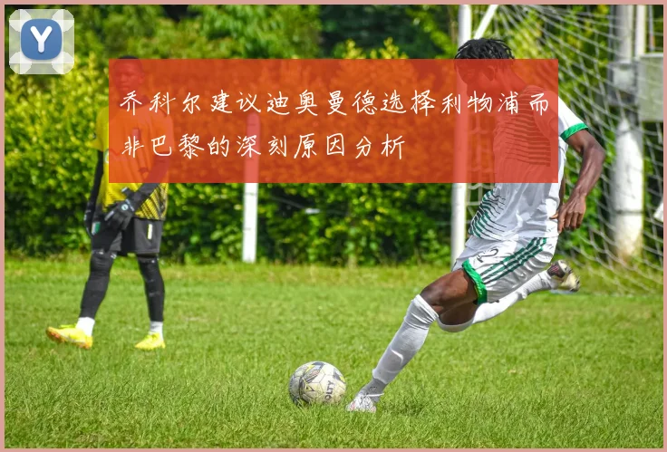 乔科尔建议迪奥曼德选择利物浦而非巴黎的深刻原因分析