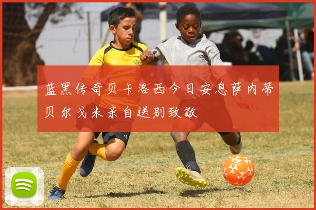 蓝黑传奇贝卡洛西今日安息萨内蒂贝尔戈米亲自送别致敬