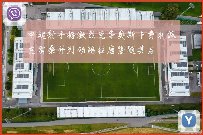 中超射手榜激烈竞争奥斯卡费利佩克雷桑并列领跑拉唐紧随其后