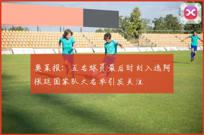 奥莱报：五名球员最后时刻入选阿根廷国家队大名单引发关注
