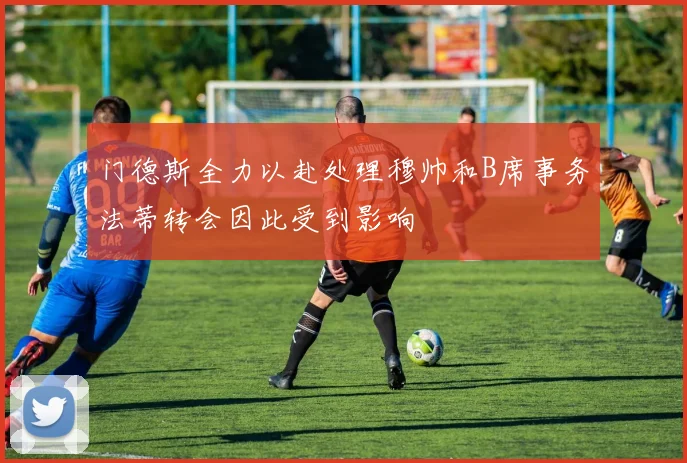 门德斯全力以赴处理穆帅和B席事务法蒂转会因此受到影响