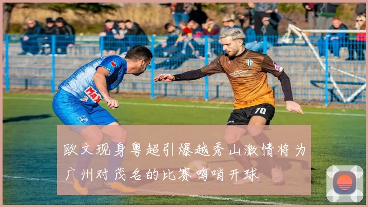 欧文现身粤超引爆越秀山激情将为广州对茂名的比赛鸣哨开球