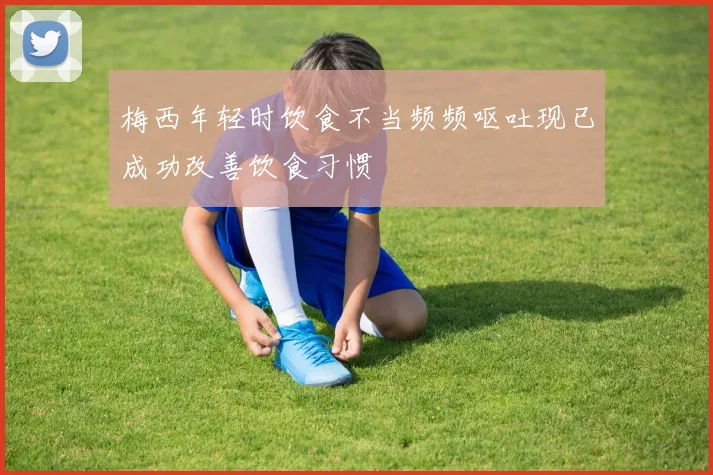 梅西年轻时饮食不当频频呕吐现已成功改善饮食习惯