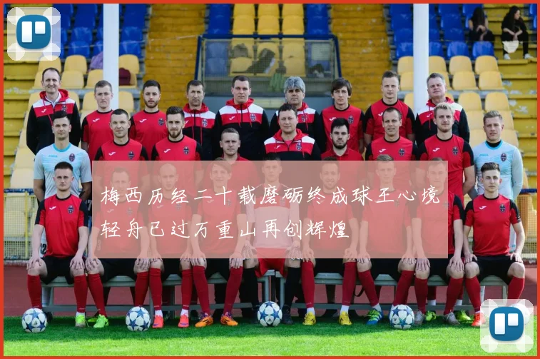 梅西历经二十载磨砺终成球王心境轻舟已过万重山再创辉煌