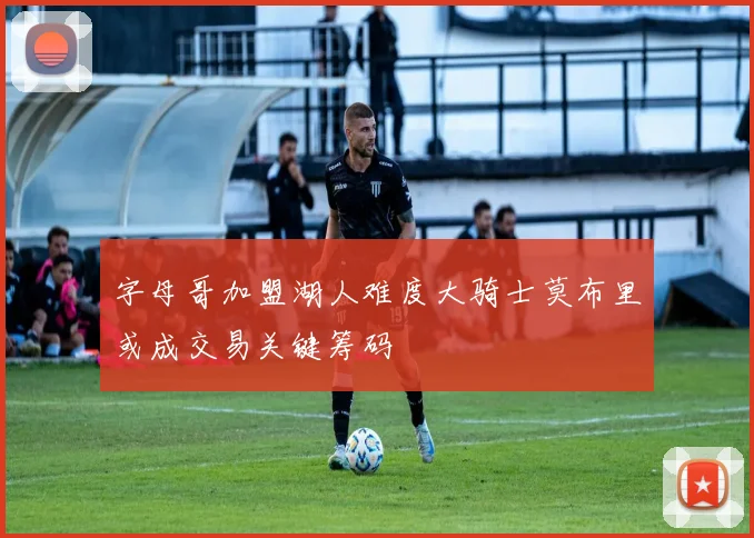 字母哥加盟湖人难度大骑士莫布里或成交易关键筹码