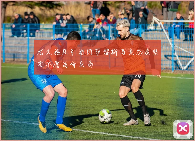 尤文施压引进冈萨雷斯马竞态度坚定不愿高价交易