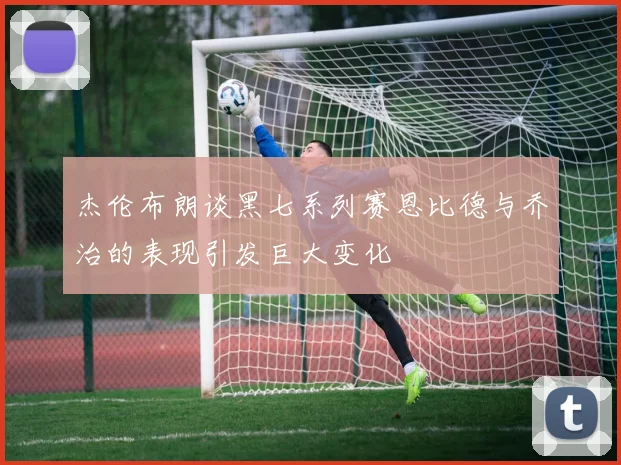 杰伦布朗谈黑七系列赛恩比德与乔治的表现引发巨大变化