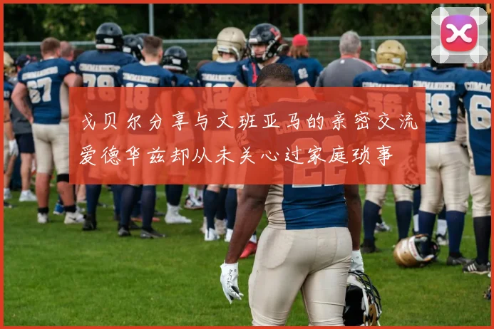 戈贝尔分享与文班亚马的亲密交流爱德华兹却从未关心过家庭琐事