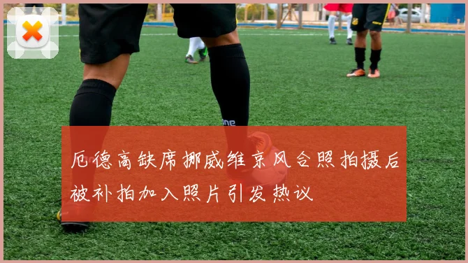 厄德高缺席挪威维京风合照拍摄后被补拍加入照片引发热议