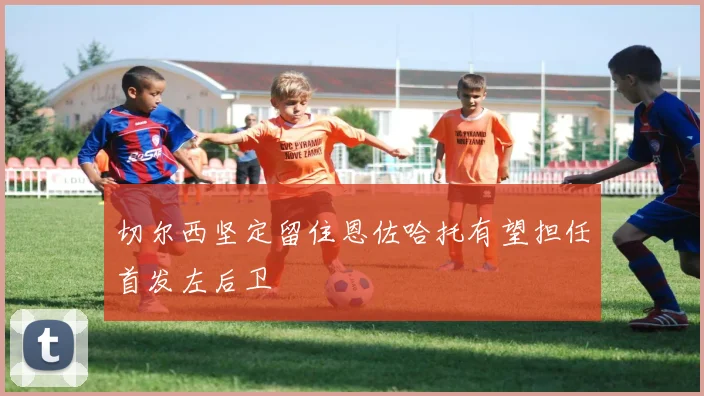 切尔西坚定留住恩佐哈托有望担任首发左后卫