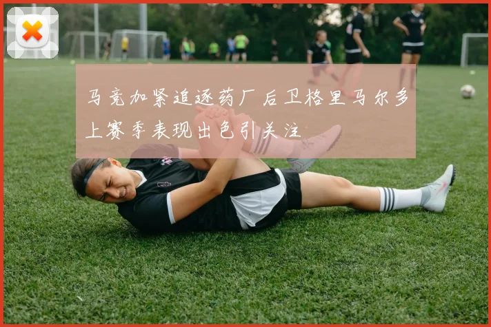 马竞加紧追逐药厂后卫格里马尔多上赛季表现出色引关注