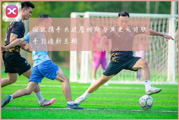 宿敌携手共进詹姆斯与库里或将联手打造新王朝