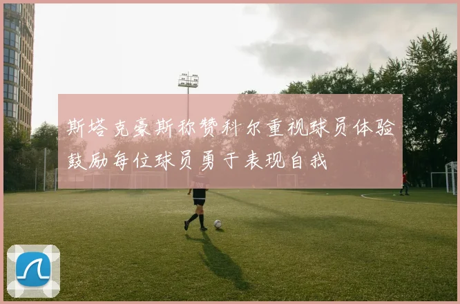 斯塔克豪斯称赞科尔重视球员体验鼓励每位球员勇于表现自我