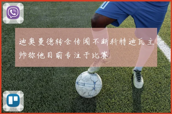 迪奥曼德转会传闻不断科特迪瓦主帅称他目前专注于比赛