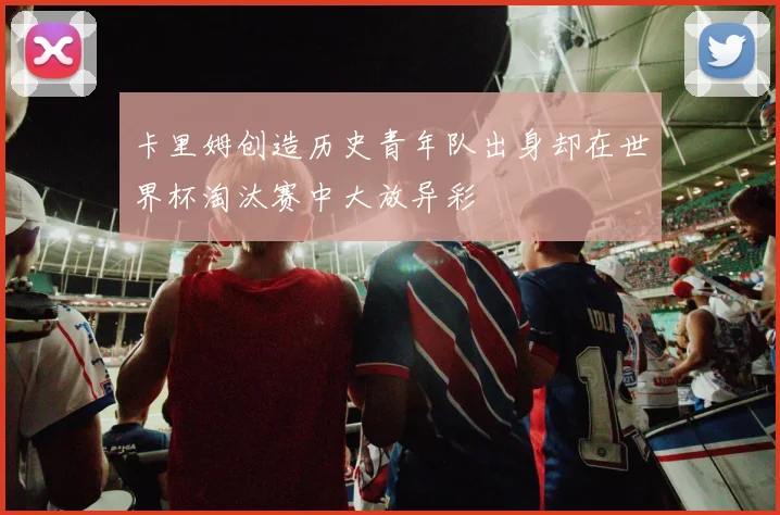 卡里姆创造历史青年队出身却在世界杯淘汰赛中大放异彩